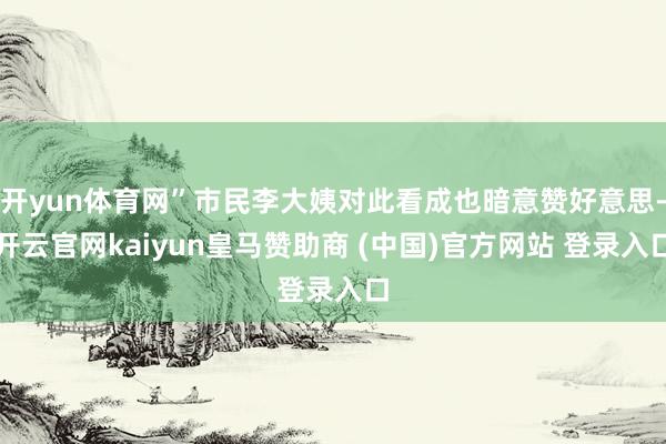 开yun体育网”市民李大姨对此看成也暗意赞好意思-开云官网kaiyun皇马赞助商 (中国)官方网站 登录入口