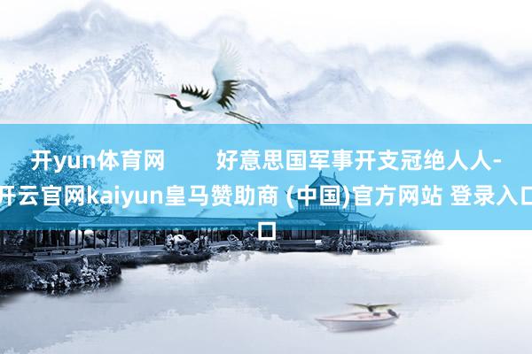 开yun体育网 好意思国军事开支冠绝人人-开云官网kaiyun皇马赞助商 (中国)官方网站 登录入口