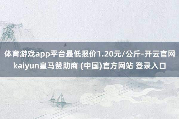 体育游戏app平台最低报价1.20元/公斤-开云官网kaiyun皇马赞助商 (中国)官方网站 登录入口