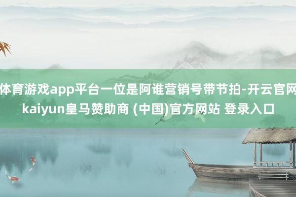 体育游戏app平台一位是阿谁营销号带节拍-开云官网kaiyun皇马赞助商 (中国)官方网站 登录入口