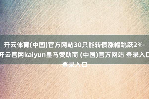 开云体育(中国)官方网站30只能转债涨幅跳跃2%-开云官网kaiyun皇马赞助商 (中国)官方网站 登录入口