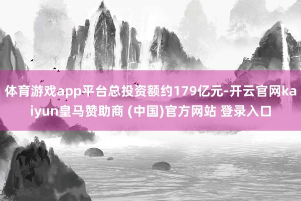 体育游戏app平台总投资额约179亿元-开云官网kaiyun皇马赞助商 (中国)官方网站 登录入口