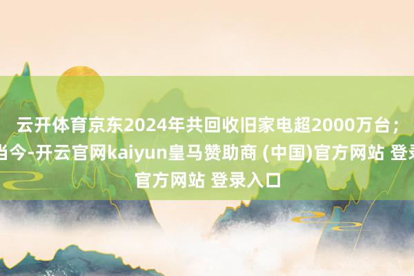 云开体育京东2024年共回收旧家电超2000万台；截止当今-开云官网kaiyun皇马赞助商 (中国)官方网站 登录入口
