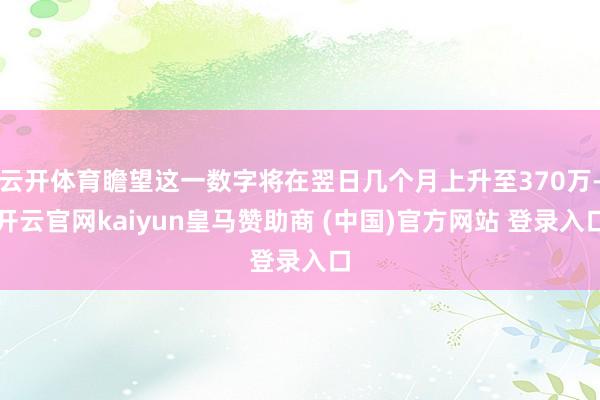 云开体育瞻望这一数字将在翌日几个月上升至370万-开云官网kaiyun皇马赞助商 (中国)官方网站 登录入口