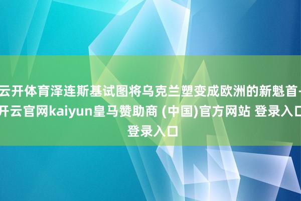 云开体育泽连斯基试图将乌克兰塑变成欧洲的新魁首-开云官网kaiyun皇马赞助商 (中国)官方网站 登录入口