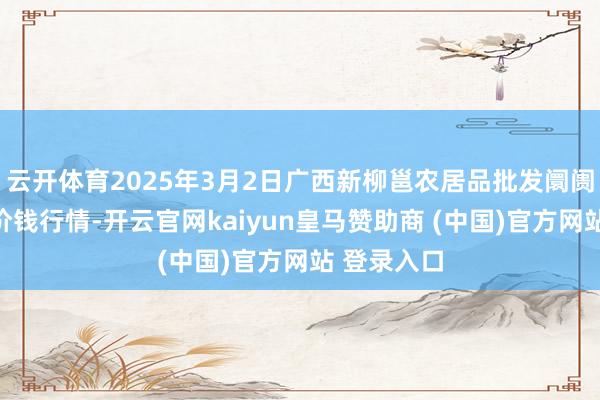 云开体育2025年3月2日广西新柳邕农居品批发阛阓有限公司价钱行情-开云官网kaiyun皇马赞助商 (中国)官方网站 登录入口