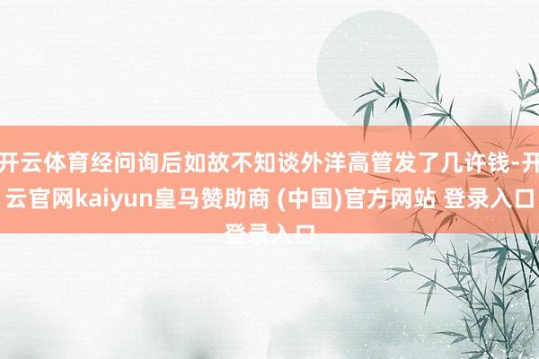 开云体育经问询后如故不知谈外洋高管发了几许钱-开云官网kaiyun皇马赞助商 (中国)官方网站 登录入口