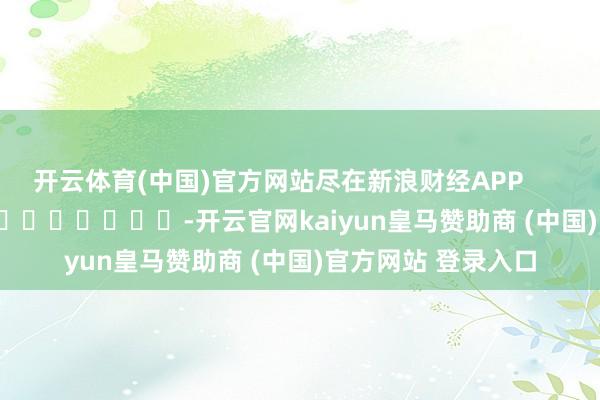 开云体育(中国)官方网站尽在新浪财经APP            													-开云官网kaiyun皇马赞助商 (中国)官方网站 登录入口