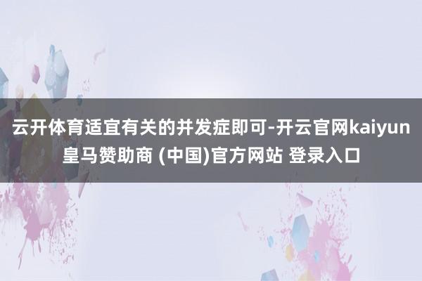 云开体育适宜有关的并发症即可-开云官网kaiyun皇马赞助商 (中国)官方网站 登录入口