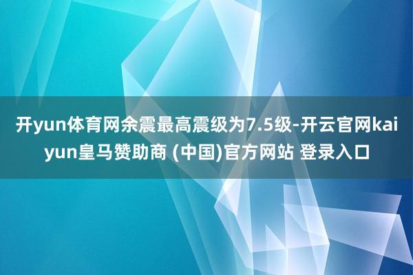 开yun体育网余震最高震级为7.5级-开云官网kaiyun皇马赞助商 (中国)官方网站 登录入口
