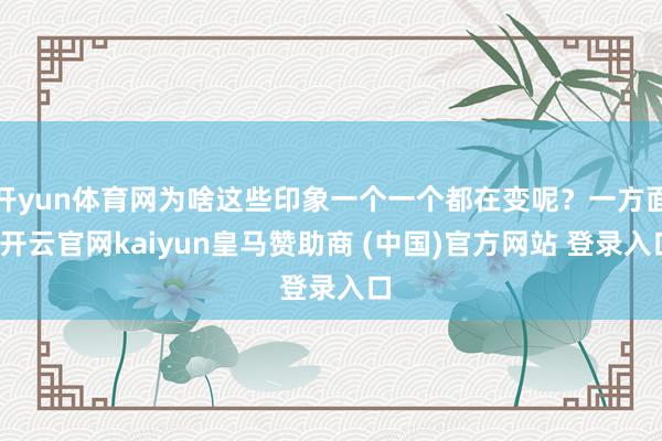 开yun体育网为啥这些印象一个一个都在变呢?一方面-开云官网kaiyun皇马赞助商 (中国)官方网站 登录入口