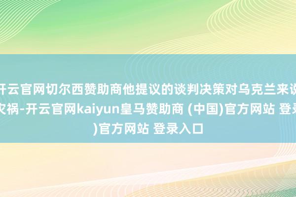 开云官网切尔西赞助商他提议的谈判决策对乌克兰来说十分灾祸-开云官网kaiyun皇马赞助商 (中国)官方网站 登录入口