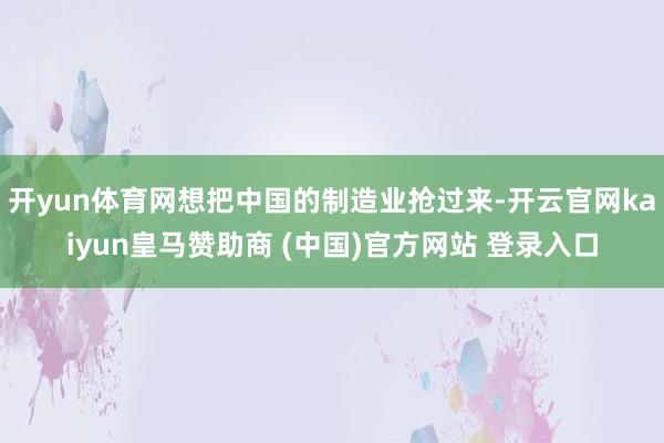 开yun体育网想把中国的制造业抢过来-开云官网kaiyun皇马赞助商 (中国)官方网站 登录入口