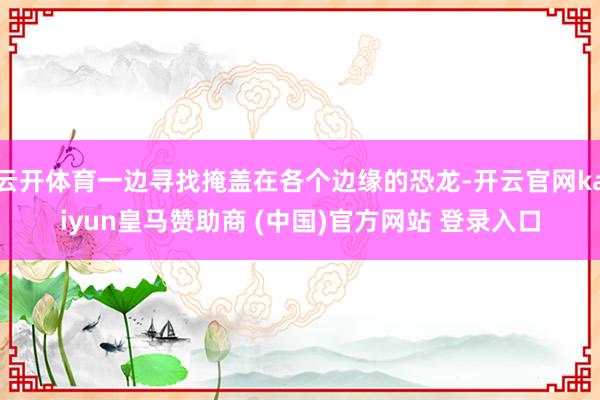 云开体育一边寻找掩盖在各个边缘的恐龙-开云官网kaiyun皇马赞助商 (中国)官方网站 登录入口