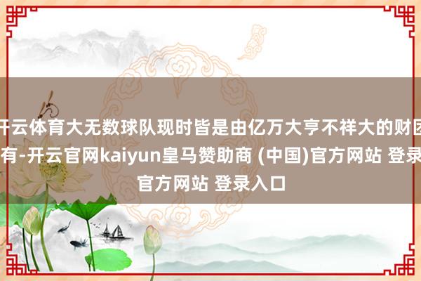 开云体育大无数球队现时皆是由亿万大亨不祥大的财团所领有-开云官网kaiyun皇马赞助商 (中国)官方网站 登录入口