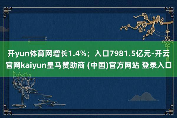 开yun体育网增长1.4%;入口7981.5亿元-开云官网kaiyun皇马赞助商 (中国)官方网站 登录入口