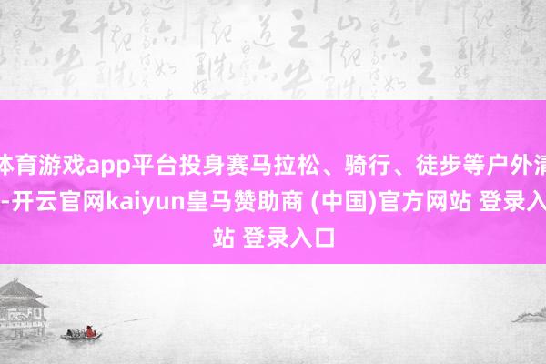 体育游戏app平台投身赛马拉松、骑行、徒步等户外清醒-开云官网kaiyun皇马赞助商 (中国)官方网站 登录入口