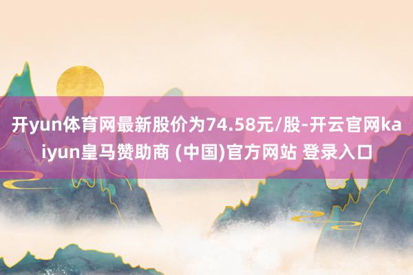 开yun体育网最新股价为74.58元/股-开云官网kaiyun皇马赞助商 (中国)官方网站 登录入口