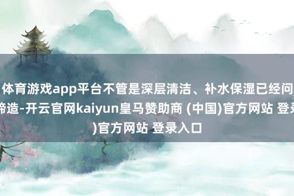 体育游戏app平台不管是深层清洁、补水保湿已经问题肌缔造-开云官网kaiyun皇马赞助商 (中国)官方网站 登录入口