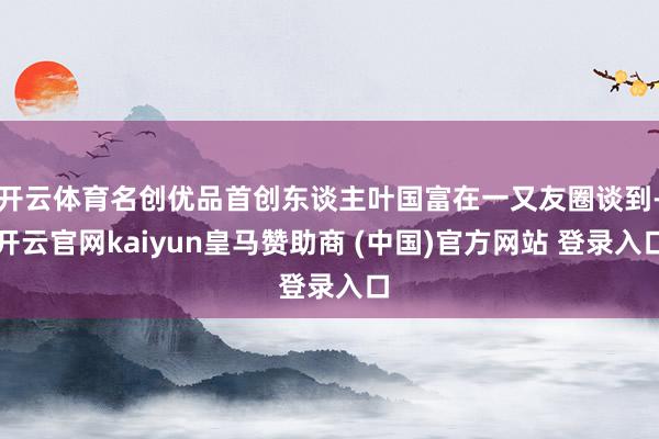 开云体育名创优品首创东谈主叶国富在一又友圈谈到-开云官网kaiyun皇马赞助商 (中国)官方网站 登录入口