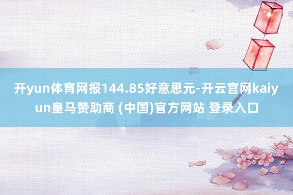 开yun体育网报144.85好意思元-开云官网kaiyun皇马赞助商 (中国)官方网站 登录入口