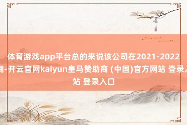 体育游戏app平台总的来说该公司在2021-2022年间-开云官网kaiyun皇马赞助商 (中国)官方网站 登录入口
