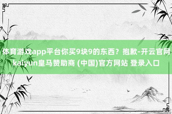 体育游戏app平台你买9块9的东西？抱歉-开云官网kaiyun皇马赞助商 (中国)官方网站 登录入口