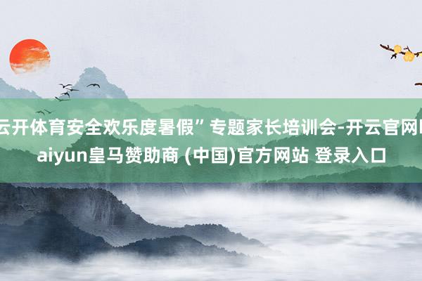 云开体育安全欢乐度暑假”专题家长培训会-开云官网kaiyun皇马赞助商 (中国)官方网站 登录入口