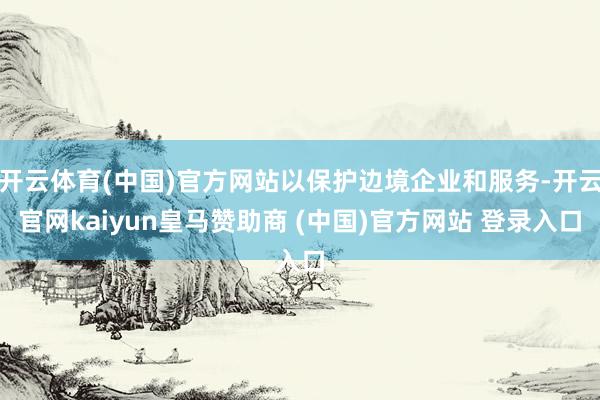 开云体育(中国)官方网站以保护边境企业和服务-开云官网kaiyun皇马赞助商 (中国)官方网站 登录入口