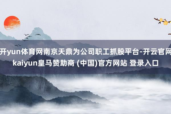 开yun体育网南京天鼎为公司职工抓股平台-开云官网kaiyun皇马赞助商 (中国)官方网站 登录入口