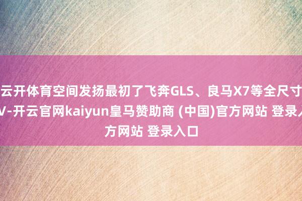 云开体育空间发扬最初了飞奔GLS、良马X7等全尺寸SUV-开云官网kaiyun皇马赞助商 (中国)官方网站 登录入口