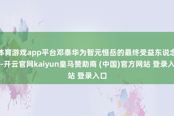 体育游戏app平台邓泰华为智元恒岳的最终受益东说念主-开云官网kaiyun皇马赞助商 (中国)官方网站 登录入口