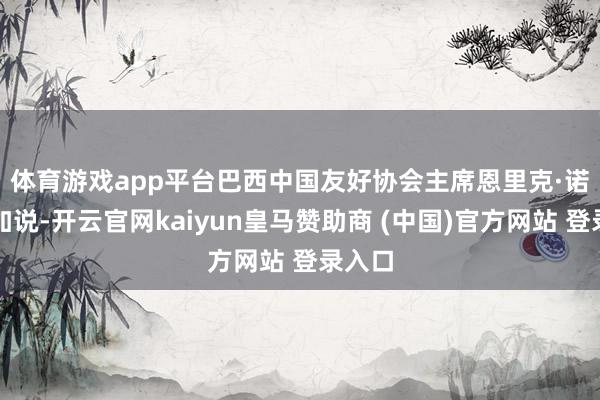体育游戏app平台 巴西中国友好协会主席恩里克·诺布雷加说-开云官网kaiyun皇马赞助商 (中国)官方网站 登录入口