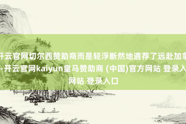 开云官网切尔西赞助商而是轻浮断然地遴荐了远赴加拿大-开云官网kaiyun皇马赞助商 (中国)官方网站 登录入口