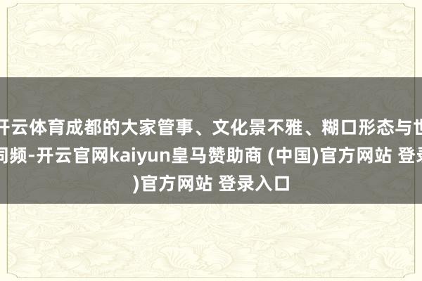 开云体育成都的大家管事、文化景不雅、糊口形态与世运会同频-开云官网kaiyun皇马赞助商 (中国)官方网站 登录入口