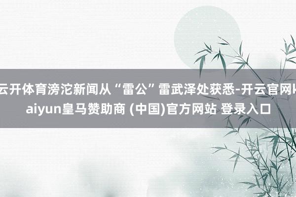 云开体育滂沱新闻从“雷公”雷武泽处获悉-开云官网kaiyun皇马赞助商 (中国)官方网站 登录入口