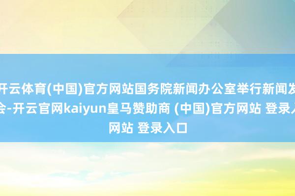 开云体育(中国)官方网站国务院新闻办公室举行新闻发布会-开云官网kaiyun皇马赞助商 (中国)官方网站 登录入口