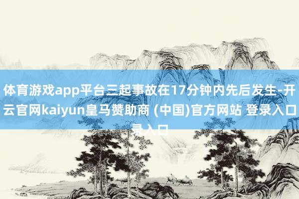 体育游戏app平台三起事故在17分钟内先后发生-开云官网kaiyun皇马赞助商 (中国)官方网站 登录入口