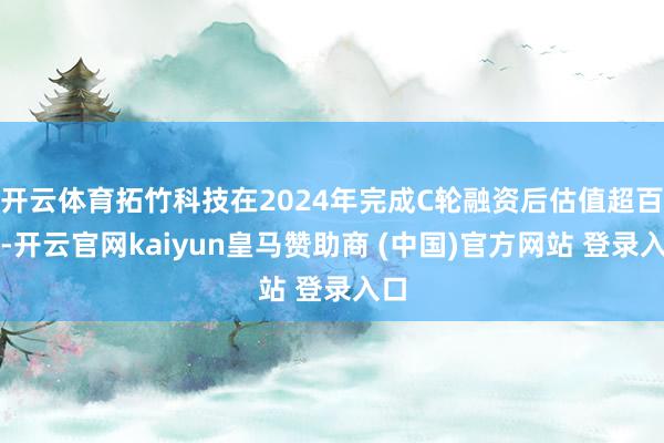 开云体育拓竹科技在2024年完成C轮融资后估值超百亿-开云官网kaiyun皇马赞助商 (中国)官方网站 登录入口