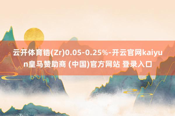 云开体育锆(Zr)0.05-0.25%-开云官网kaiyun皇马赞助商 (中国)官方网站 登录入口