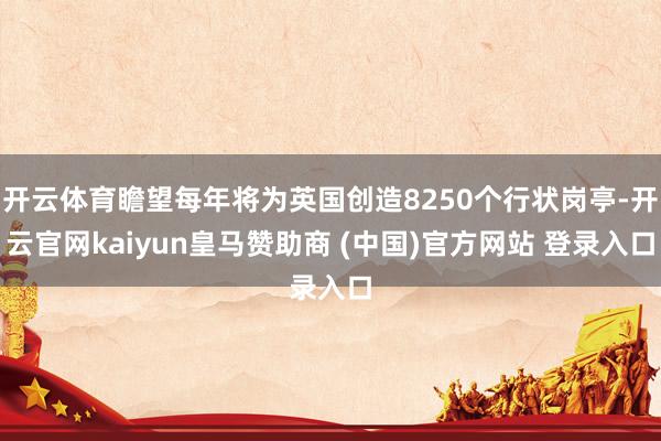 开云体育瞻望每年将为英国创造8250个行状岗亭-开云官网kaiyun皇马赞助商 (中国)官方网站 登录入口