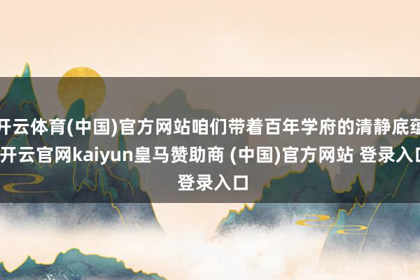 开云体育(中国)官方网站咱们带着百年学府的清静底蕴-开云官网kaiyun皇马赞助商 (中国)官方网站 登录入口