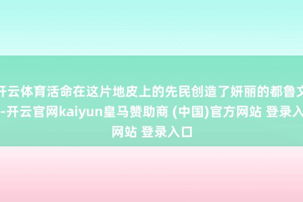 开云体育活命在这片地皮上的先民创造了妍丽的都鲁文化-开云官网kaiyun皇马赞助商 (中国)官方网站 登录入口