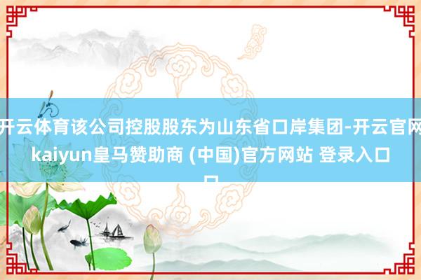 开云体育该公司控股股东为山东省口岸集团-开云官网kaiyun皇马赞助商 (中国)官方网站 登录入口