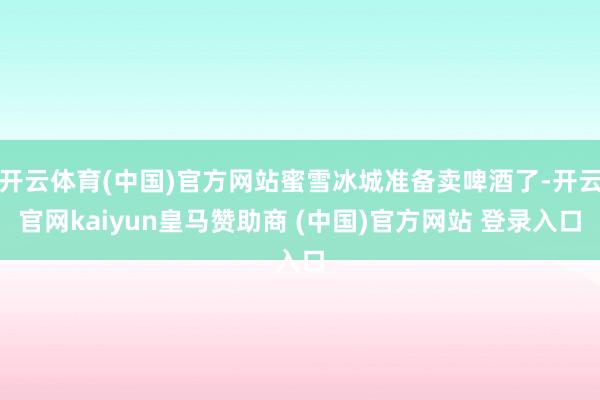 开云体育(中国)官方网站蜜雪冰城准备卖啤酒了-开云官网kaiyun皇马赞助商 (中国)官方网站 登录入口