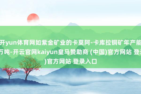 开yun体育网如紫金矿业的卡莫阿-卡库拉铜矿年产能达45万吨-开云官网kaiyun皇马赞助商 (中国)官方网站 登录入口