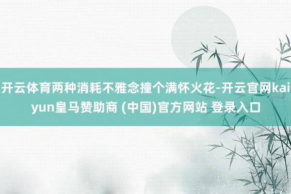开云体育两种消耗不雅念撞个满怀火花-开云官网kaiyun皇马赞助商 (中国)官方网站 登录入口