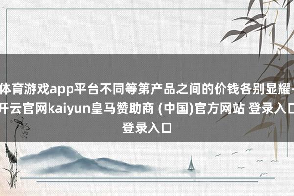 体育游戏app平台不同等第产品之间的价钱各别显耀-开云官网kaiyun皇马赞助商 (中国)官方网站 登录入口