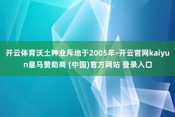 开云体育沃土种业斥地于2005年-开云官网kaiyun皇马赞助商 (中国)官方网站 登录入口