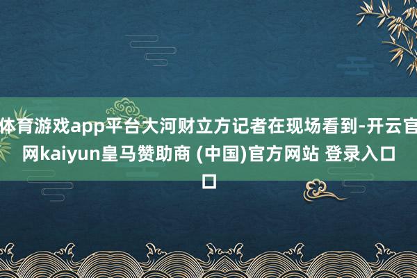 体育游戏app平台大河财立方记者在现场看到-开云官网kaiyun皇马赞助商 (中国)官方网站 登录入口